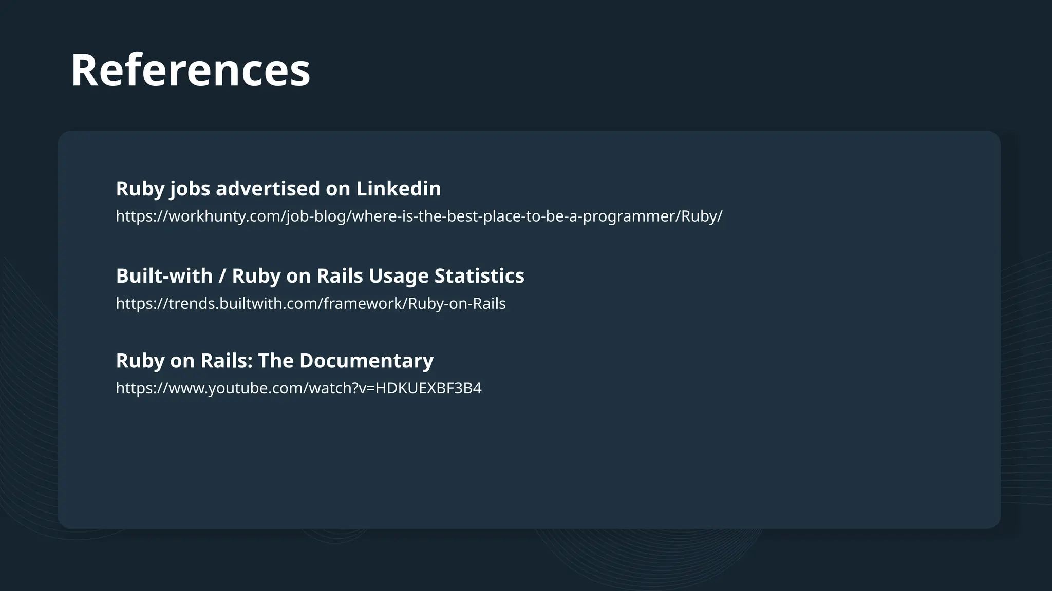 References https://workhunty.com/job-blog/where-is-the-best-place-to-be-a-programmer/Ruby/ Ruby jobs advertised on Linkedin https://trends.builtwith.com/framework/Ruby-on-Rails Built-with / Ruby on Rails Usage Statistics https://www.youtube.com/watch?v=HDKUEXBF3B4 Ruby on Rails: The Documentary 