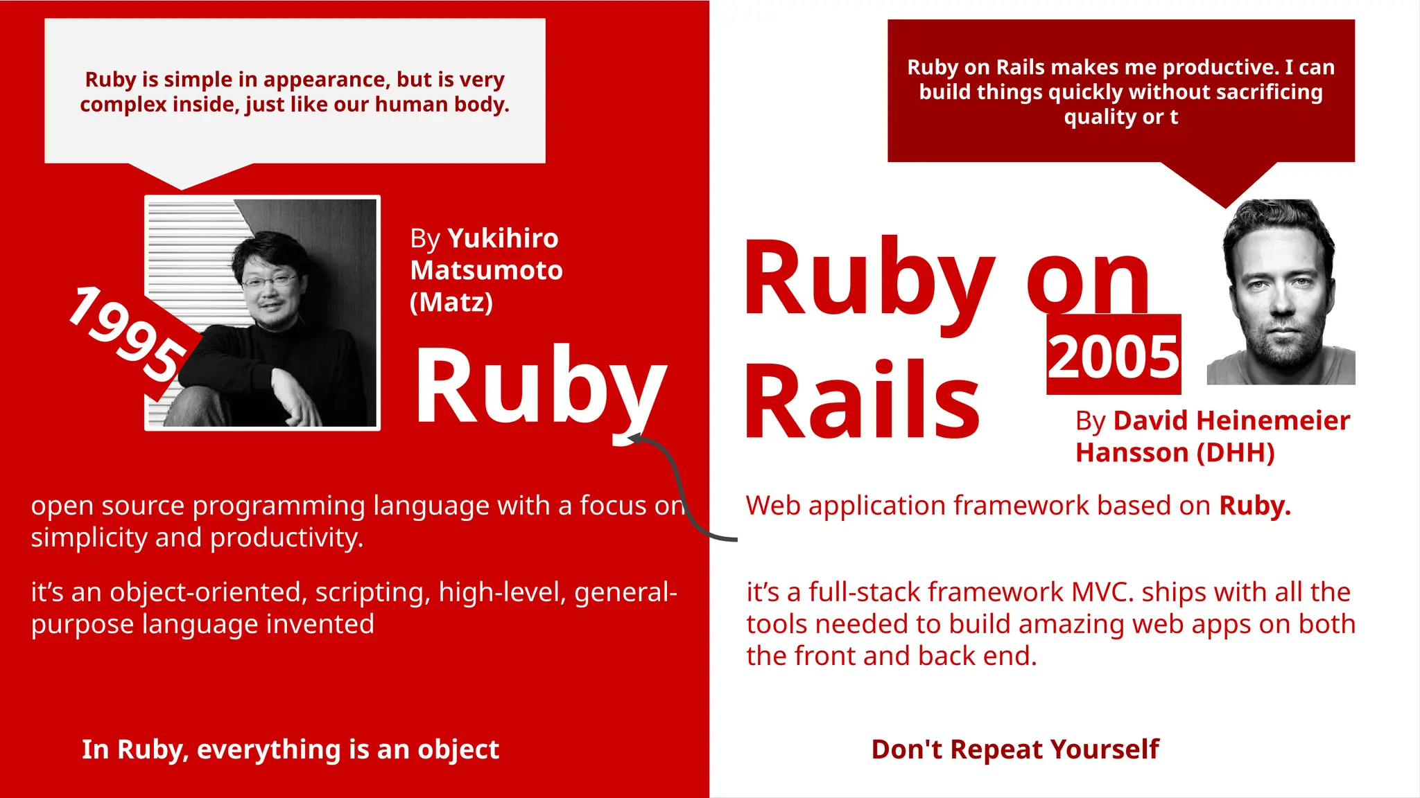 Ruby Ruby on Rails it’s an object-oriented, scripting, high-level, general- purpose language invented Web application framework based on Ruby. open source programming language with a focus on simplicity and productivity. By Yukihiro Matsumoto (Matz) By David Heinemeier Hansson (DHH) it’s a full-stack framework MVC. ships with all the tools needed to build amazing web apps on both the front and back end. In Ruby, everything is an object 2005 1995 Ruby on Rails makes me productive. I can build things quickly without sacrificing quality or t Ruby is simple in appearance, but is very complex inside, just like our human body. Don't Repeat Yourself 
