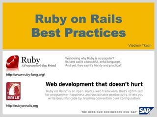 Ruby on Rails
                 Best Practices
                                                                             Vladimir Tkach


                            Wondering why Ruby is so popular?
                            Its fans call it a beautiful, artful language.
                            And yet, they say it’s handy and practical.


http://www.ruby-lang.org/




http://rubyonrails.org
 