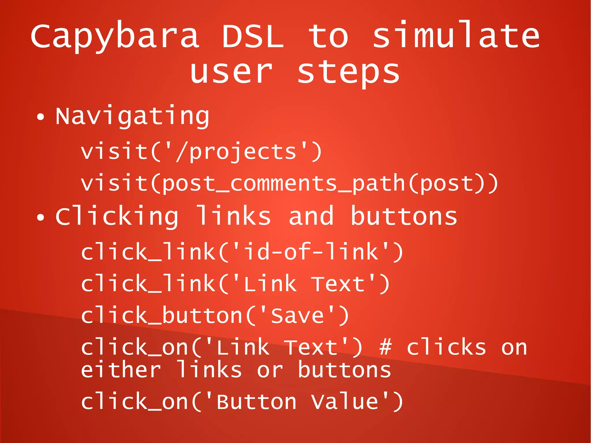 Capybara DSL to simulate
       user steps
●   Navigating
     visit('/projects')
     visit(post_comments_path(post))
●   Clicking links and buttons
     click_link('id-of-link')
     click_link('Link Text')
     click_button('Save')
     click_on('Link Text') # clicks on
     either links or buttons
     click_on('Button Value')
 