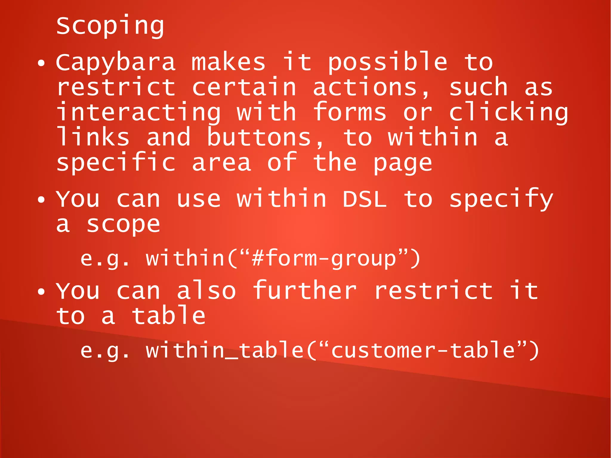 Scoping
●   Capybara makes it possible to
    restrict certain actions, such as
    interacting with forms or clicking
    links and buttons, to within a
    specific area of the page
●   You can use within DSL to specify
    a scope
     e.g. within(“#form-group”)
●   You can also further restrict it
    to a table
     e.g. within_table(“customer-table”)
 
