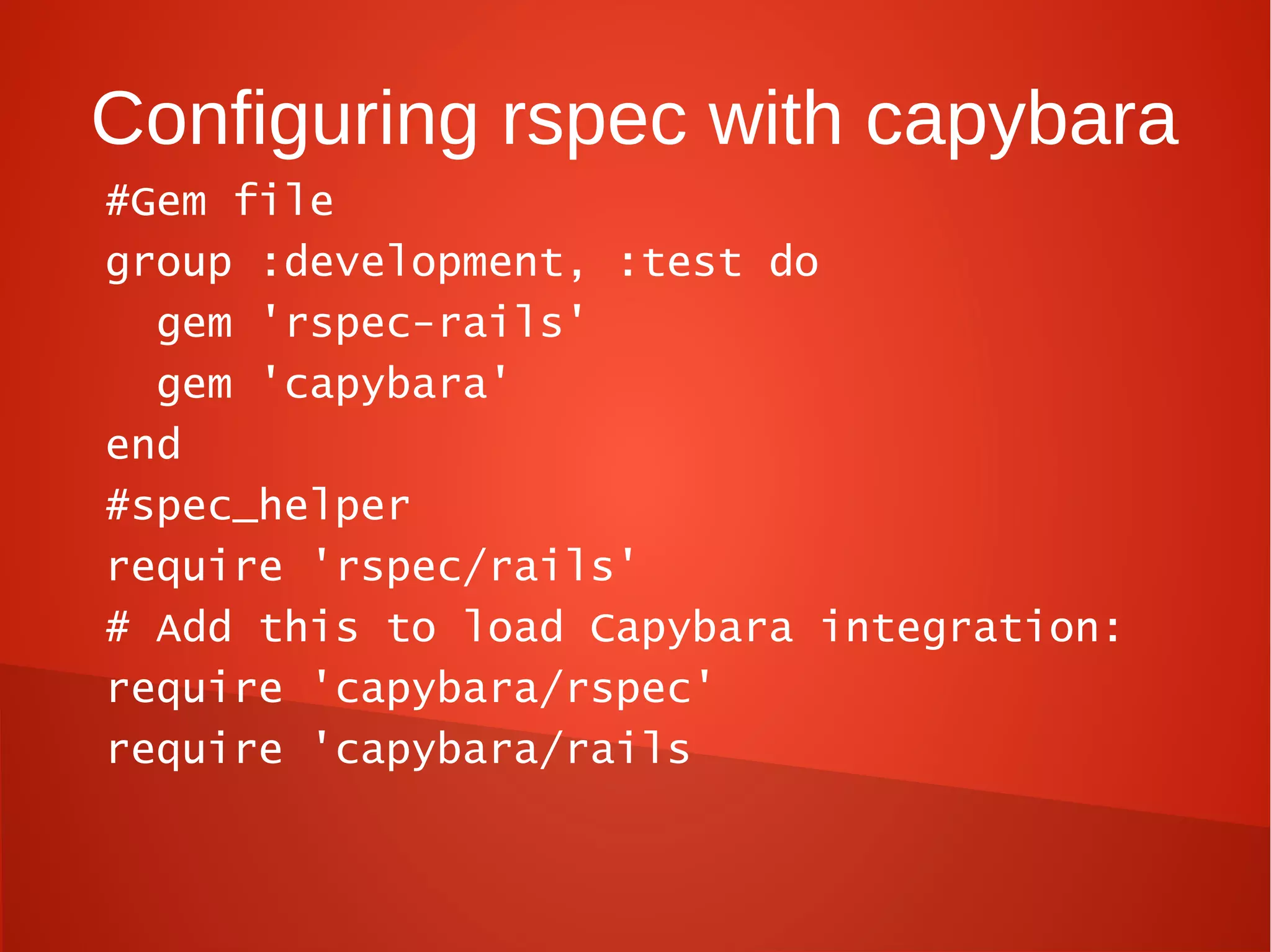 Configuring rspec with capybara
#Gem file
group :development, :test do
  gem 'rspec-rails'
  gem 'capybara'
end
#spec_helper
require 'rspec/rails'
# Add this to load Capybara integration:
require 'capybara/rspec'
require 'capybara/rails
 