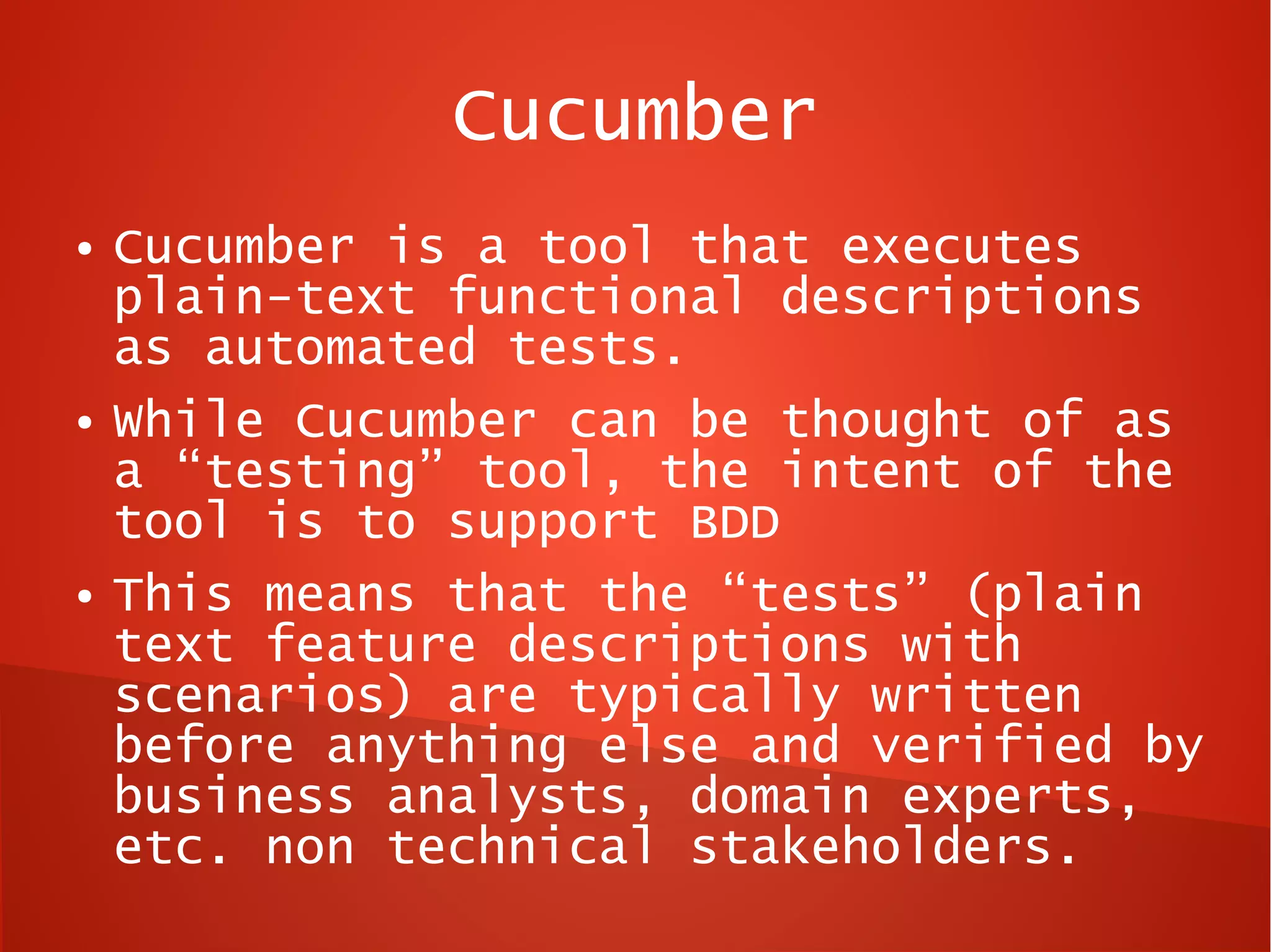 Cucumber
●   Cucumber is a tool that executes
    plain-text functional descriptions
    as automated tests.
●   While Cucumber can be thought of as
    a “testing” tool, the intent of the
    tool is to support BDD
●   This means that the “tests” (plain
    text feature descriptions with
    scenarios) are typically written
    before anything else and verified by
    business analysts, domain experts,
    etc. non technical stakeholders.
 