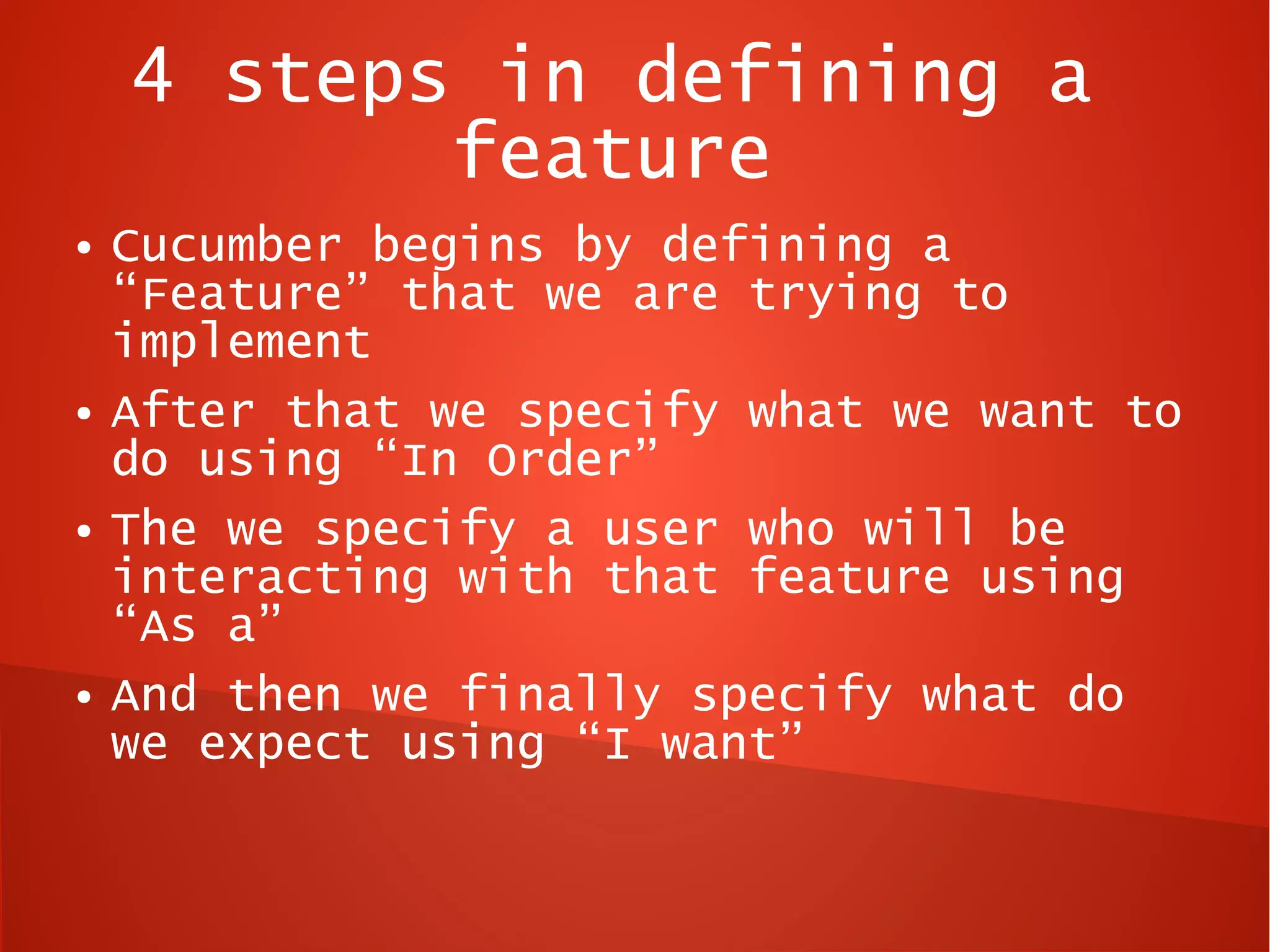 4 steps in defining a
           feature
●   Cucumber begins by defining a
    “Feature” that we are trying to
    implement
●   After that we specify what we want to
    do using “In Order”
●   The we specify a user who will be
    interacting with that feature using
    “As a”
●   And then we finally specify what do
    we expect using “I want”
 