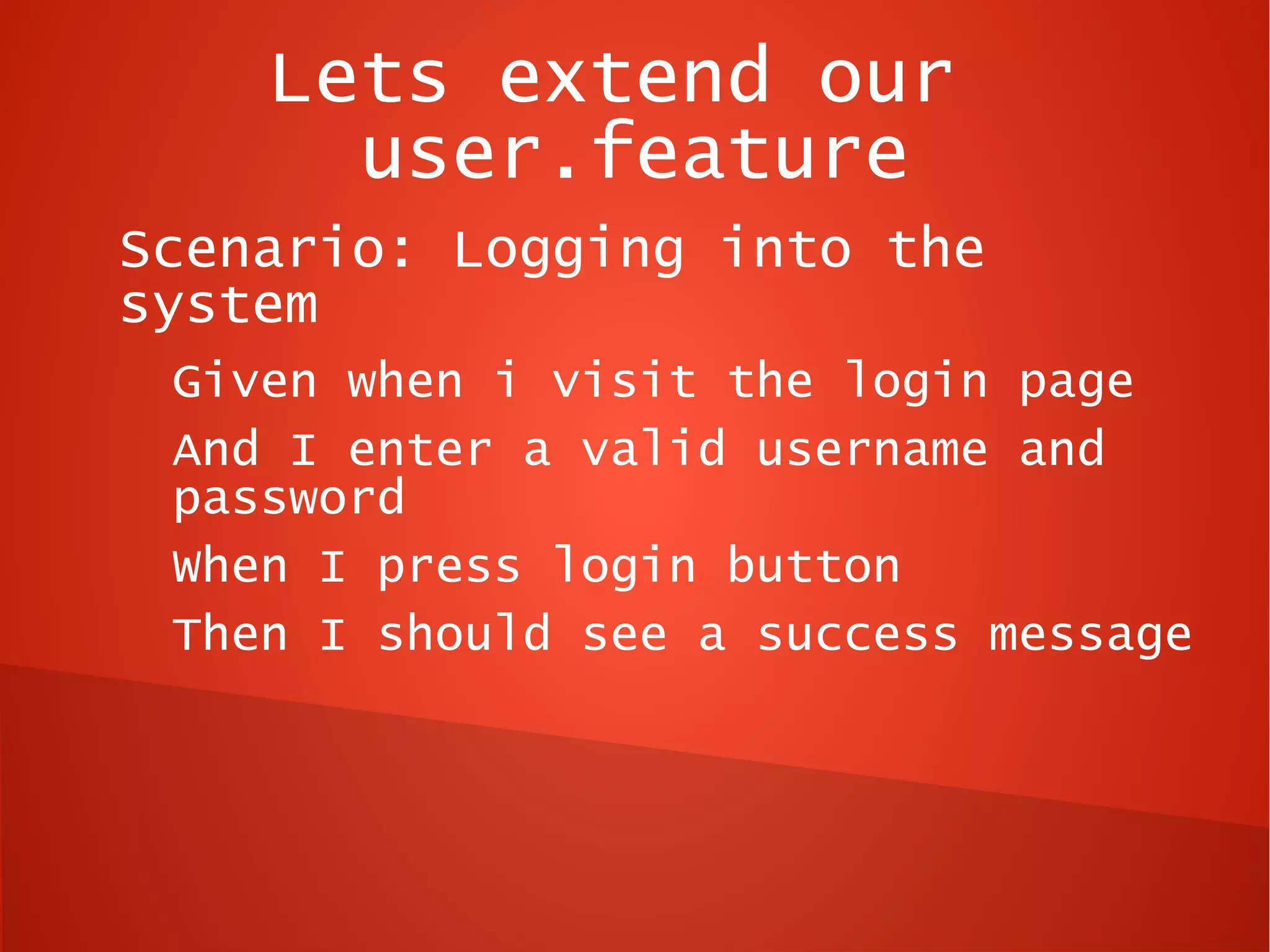 Lets extend our
      user.feature
Scenario: Logging into the
system
 Given when i visit the login page
 And I enter a valid username and
 password
 When I press login button
 Then I should see a success message
 