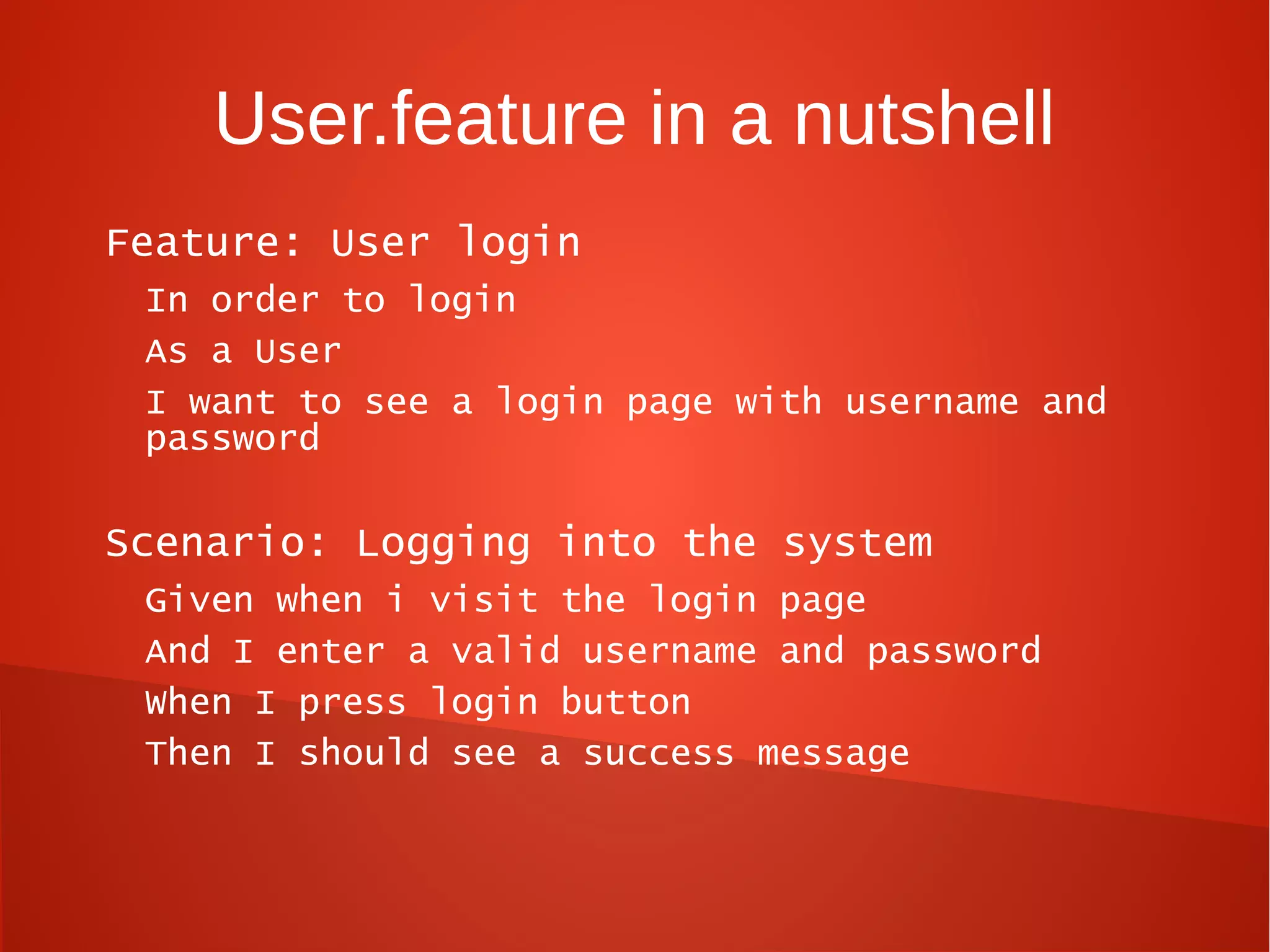 User.feature in a nutshell
Feature: User login
 In order to login
 As a User
 I want to see a login page with username and
 password

Scenario: Logging into the system
 Given when i visit the login page
 And I enter a valid username and password
 When I press login button
 Then I should see a success message
 