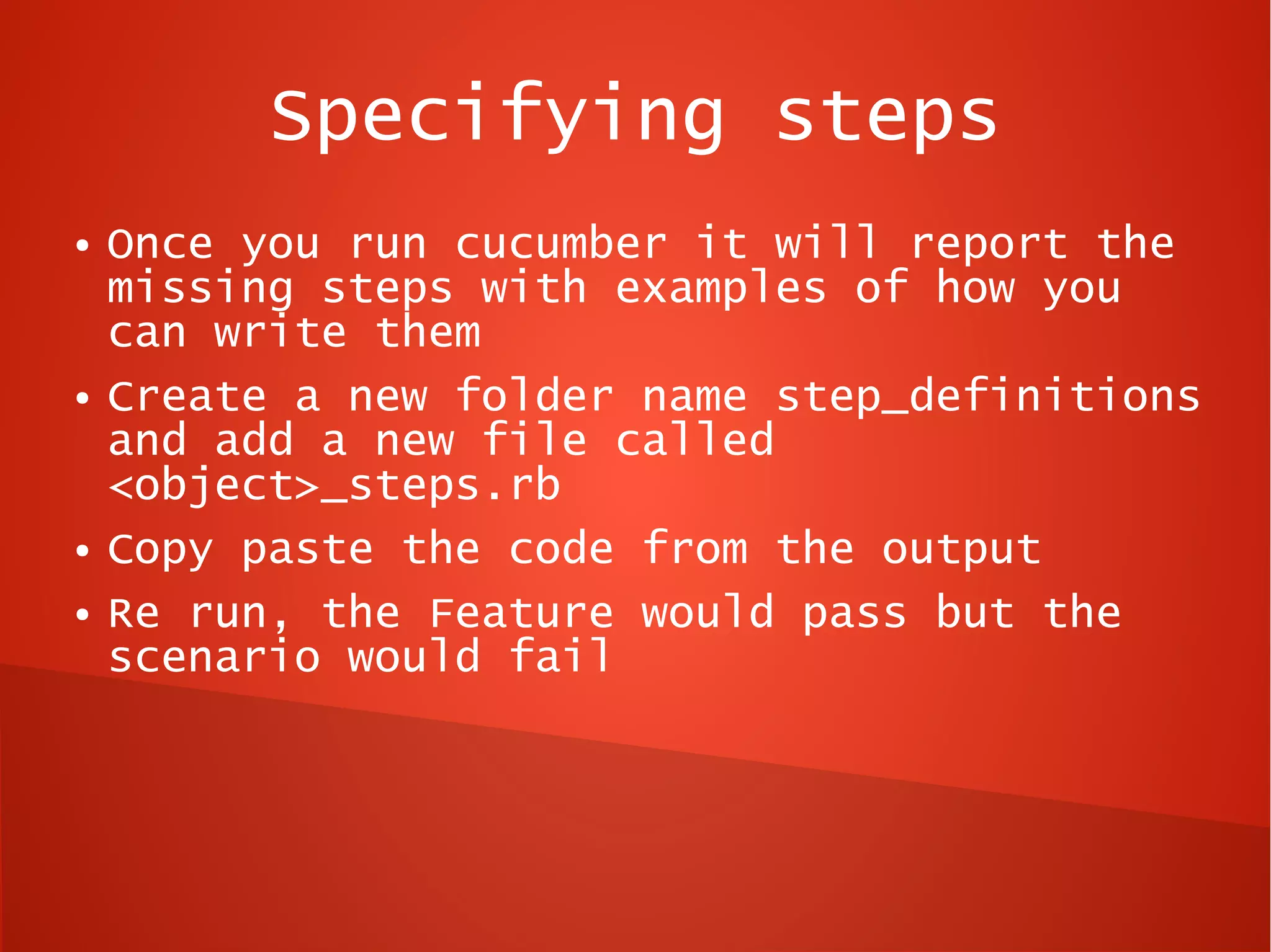 Specifying steps
●   Once you run cucumber it will report the
    missing steps with examples of how you
    can write them
●   Create a new folder name step_definitions
    and add a new file called
    <object>_steps.rb
●   Copy paste the code from the output
●   Re run, the Feature would pass but the
    scenario would fail
 