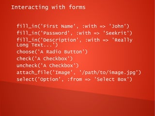 Interacting with forms


 fill_in('First Name', :with => 'John')
 fill_in('Password', :with => 'Seekrit')
 fill_in('Description', :with => 'Really
 Long Text...')
 choose('A Radio Button')
 check('A Checkbox')
 uncheck('A Checkbox')
 attach_file('Image', '/path/to/image.jpg')
 select('Option', :from => 'Select Box')
 