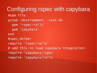 Configuring rspec with capybara
#Gem file
group :development, :test do
  gem 'rspec-rails'
  gem 'capybara'
end
#spec_helper
require 'rspec/rails'
# Add this to load Capybara integration:
require 'capybara/rspec'
require 'capybara/rails
 