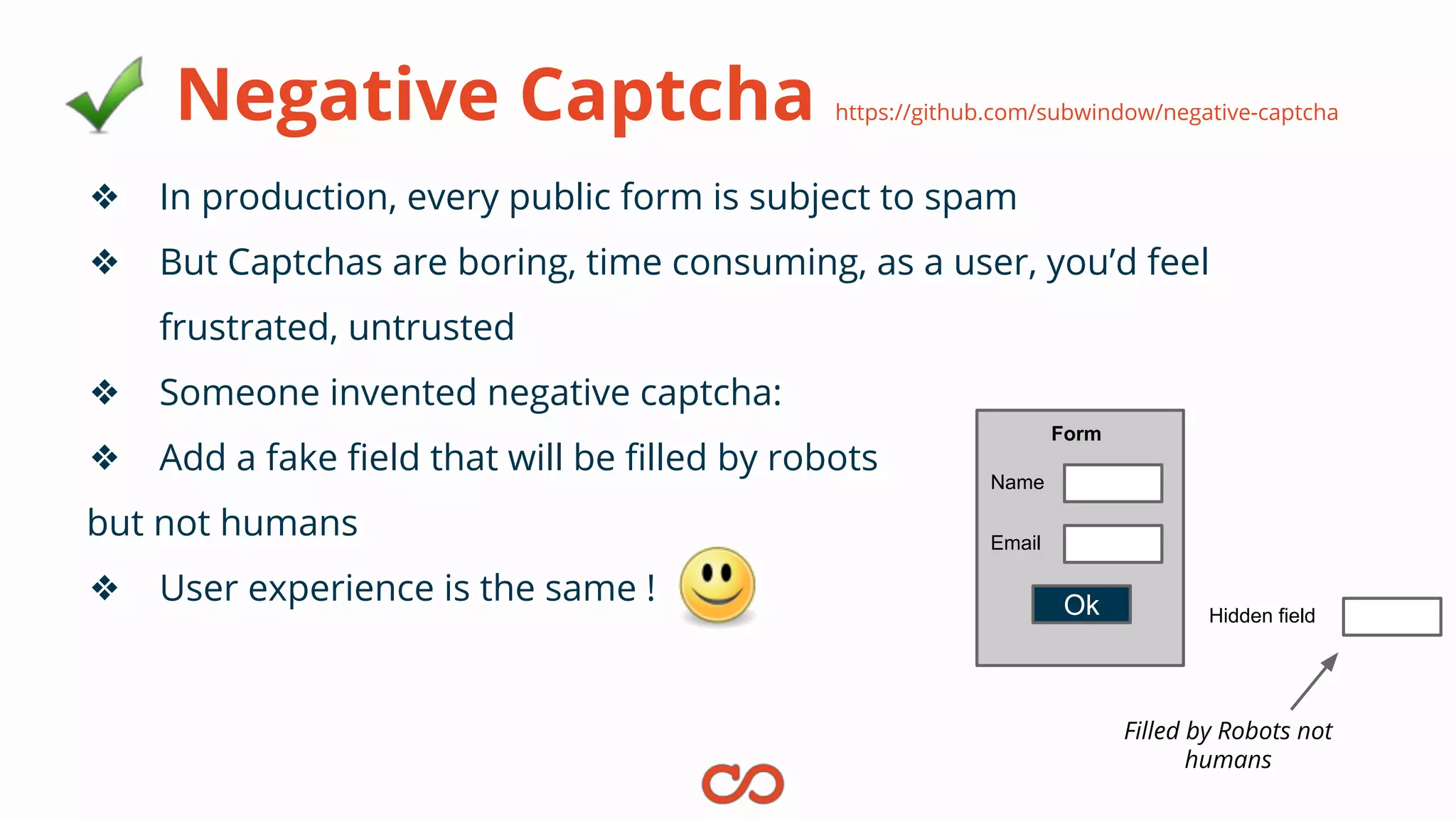 Negative Captcha https://github.com/subwindow/negative-captcha
❖ In production, every public form is subject to spam
❖ But Captchas are boring, time consuming, as a user, you’d feel
frustrated, untrusted
❖ Someone invented negative captcha:
❖ Add a fake field that will be filled by robots
but not humans
❖ User experience is the same !
Name
Email
Form
Hidden fieldOk
Filled by Robots not
humans
 