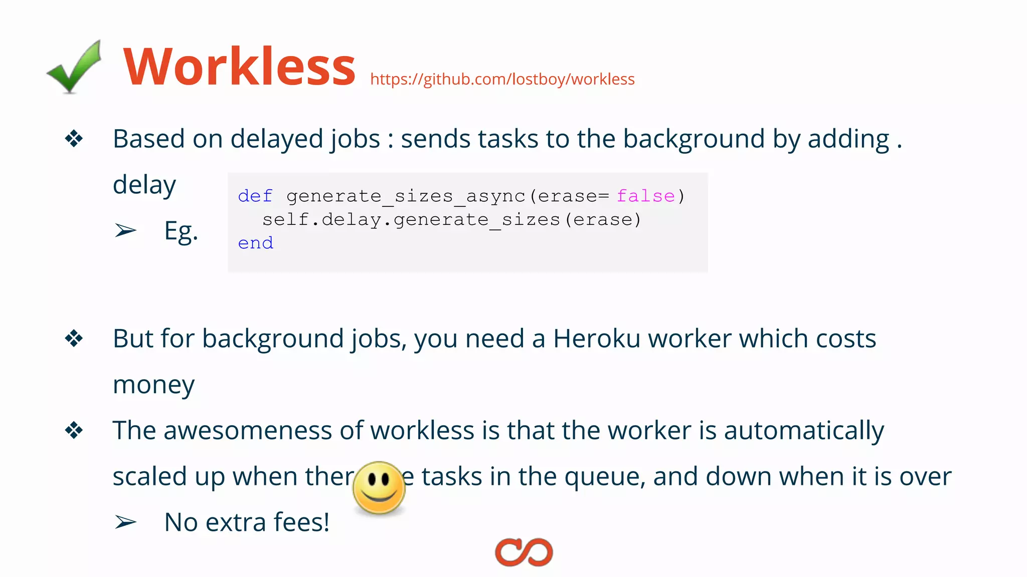 Workless https://github.com/lostboy/workless
❖ Based on delayed jobs : sends tasks to the background by adding .
delay
➢ Eg.
❖ But for background jobs, you need a Heroku worker which costs
money
❖ The awesomeness of workless is that the worker is automatically
scaled up when there are tasks in the queue, and down when it is over
➢ No extra fees!
def generate_sizes_async(erase= false)
self.delay.generate_sizes(erase)
end
 