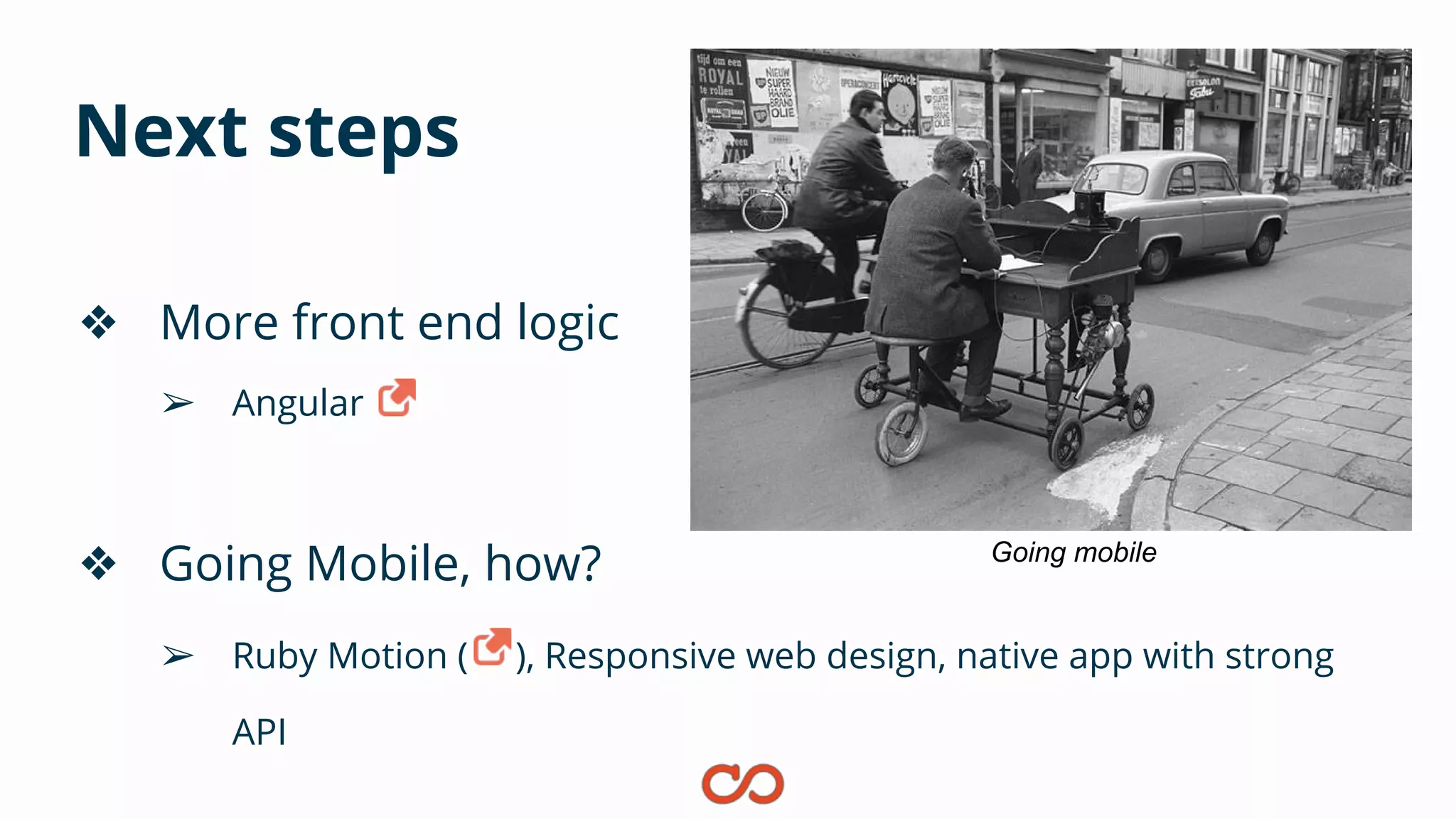 Next steps
❖ More front end logic
➢ Angular
❖ Going Mobile, how?
➢ Ruby Motion ( ), Responsive web design, native app with strong
API
Going mobile
 