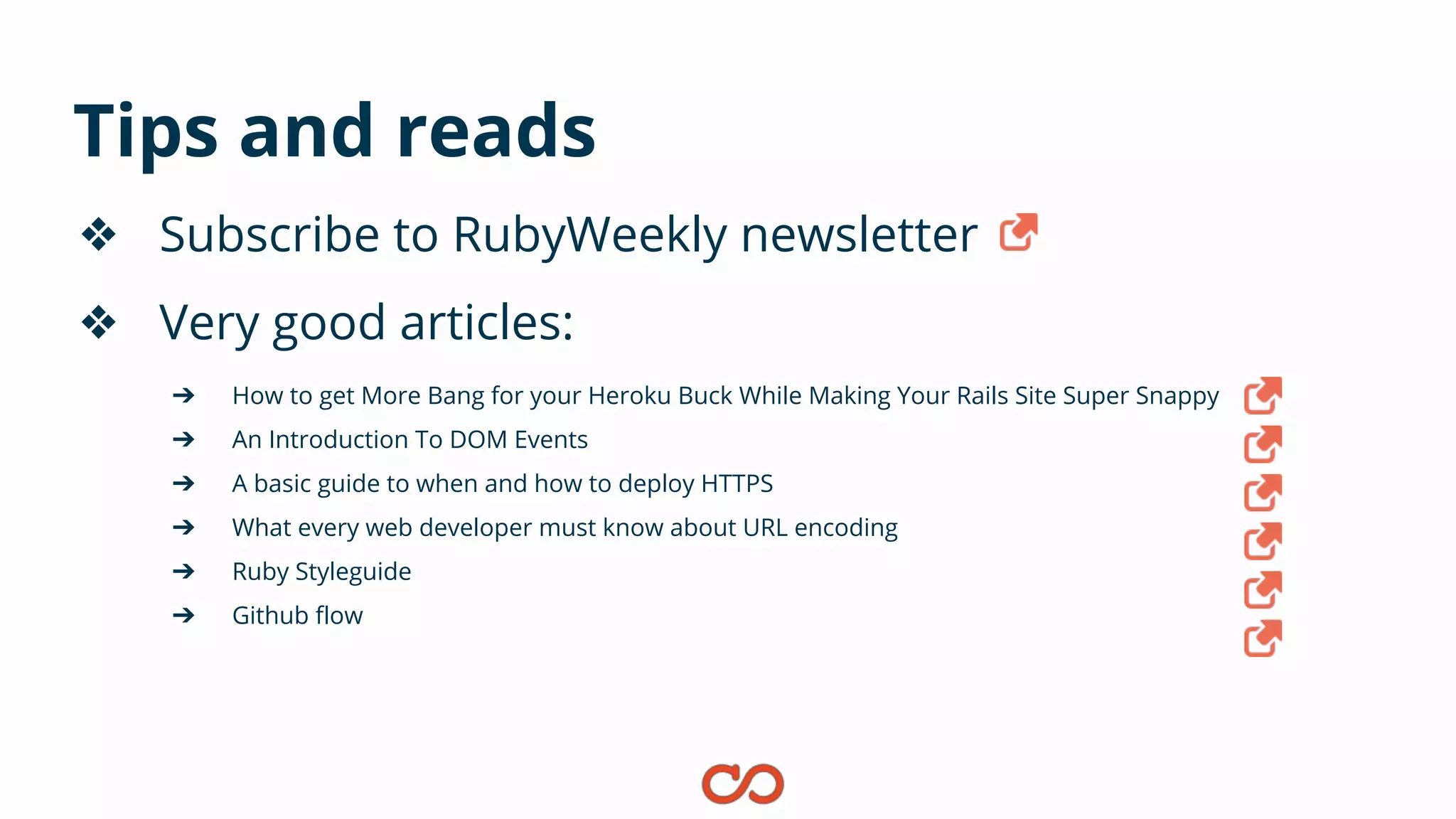 Tips and reads
❖ Subscribe to RubyWeekly newsletter
❖ Very good articles:
➔ How to get More Bang for your Heroku Buck While Making Your Rails Site Super Snappy
➔ An Introduction To DOM Events
➔ A basic guide to when and how to deploy HTTPS
➔ What every web developer must know about URL encoding
➔ Ruby Styleguide
➔ Github flow
 