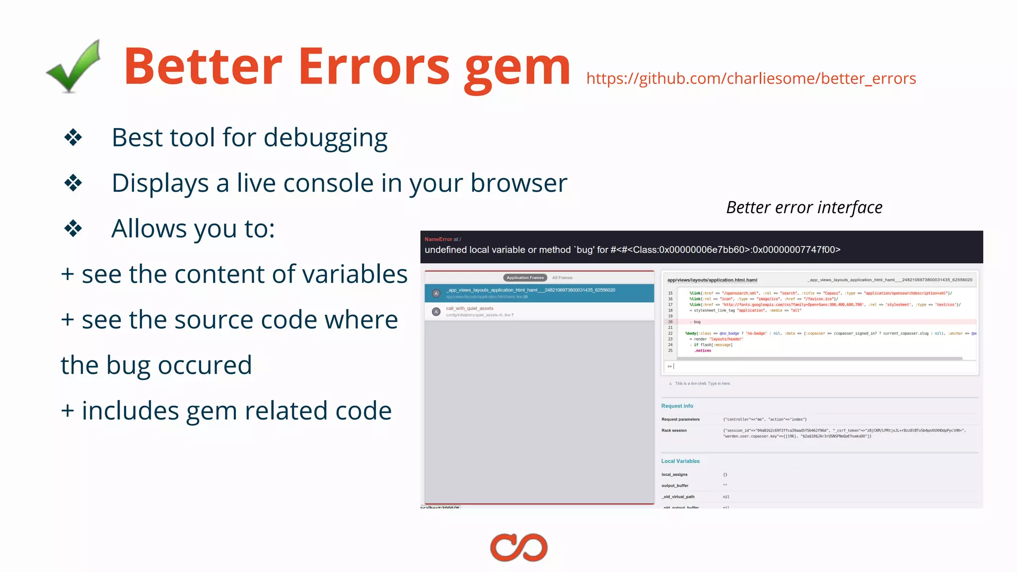 Better Errors gem https://github.com/charliesome/better_errors
❖ Best tool for debugging
❖ Displays a live console in your browser
❖ Allows you to:
+ see the content of variables
+ see the source code where
the bug occured
+ includes gem related code
Better error interface
 