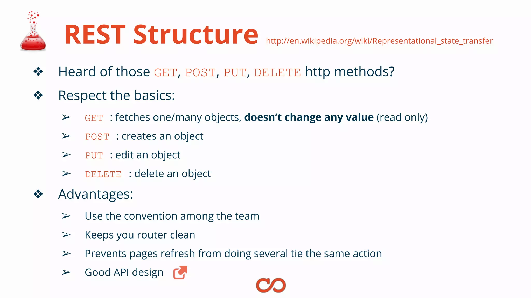 REST Structure http://en.wikipedia.org/wiki/Representational_state_transfer
❖ Heard of those GET, POST, PUT, DELETE http methods?
❖ Respect the basics:
➢ GET : fetches one/many objects, doesn’t change any value (read only)
➢ POST : creates an object
➢ PUT : edit an object
➢ DELETE : delete an object
❖ Advantages:
➢ Use the convention among the team
➢ Keeps you router clean
➢ Prevents pages refresh from doing several tie the same action
➢ Good API design
 