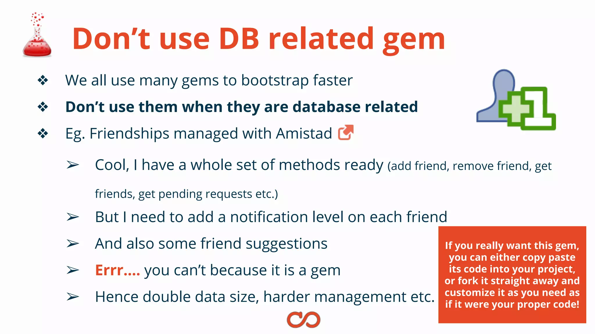 Don’t use DB related gem
❖ We all use many gems to bootstrap faster
❖ Don’t use them when they are database related
❖ Eg. Friendships managed with Amistad
➢ Cool, I have a whole set of methods ready (add friend, remove friend, get
friends, get pending requests etc.)
➢ But I need to add a notification level on each friend
➢ And also some friend suggestions
➢ Errr…. you can’t because it is a gem
➢ Hence double data size, harder management etc.
If you really want this gem,
you can either copy paste
its code into your project,
or fork it straight away and
customize it as you need as
if it were your proper code!
 