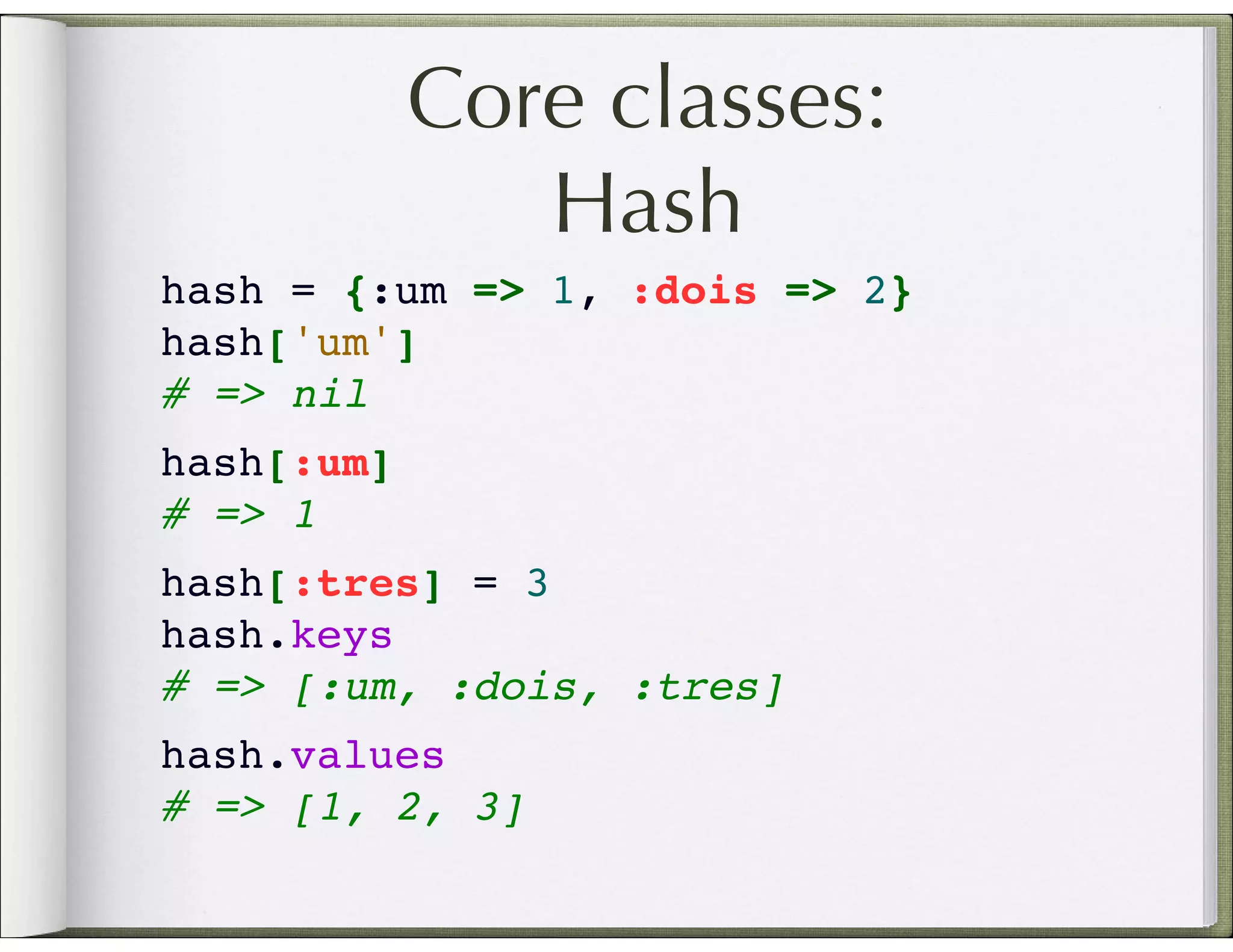 Core classes: Hash hash = {:um => 1, :dois => 2} hash['um'] # => nil hash[:um] # => 1 hash[:tres] = 3 hash.keys # => [:um, :dois, :tres] hash.values # => [1, 2, 3] 