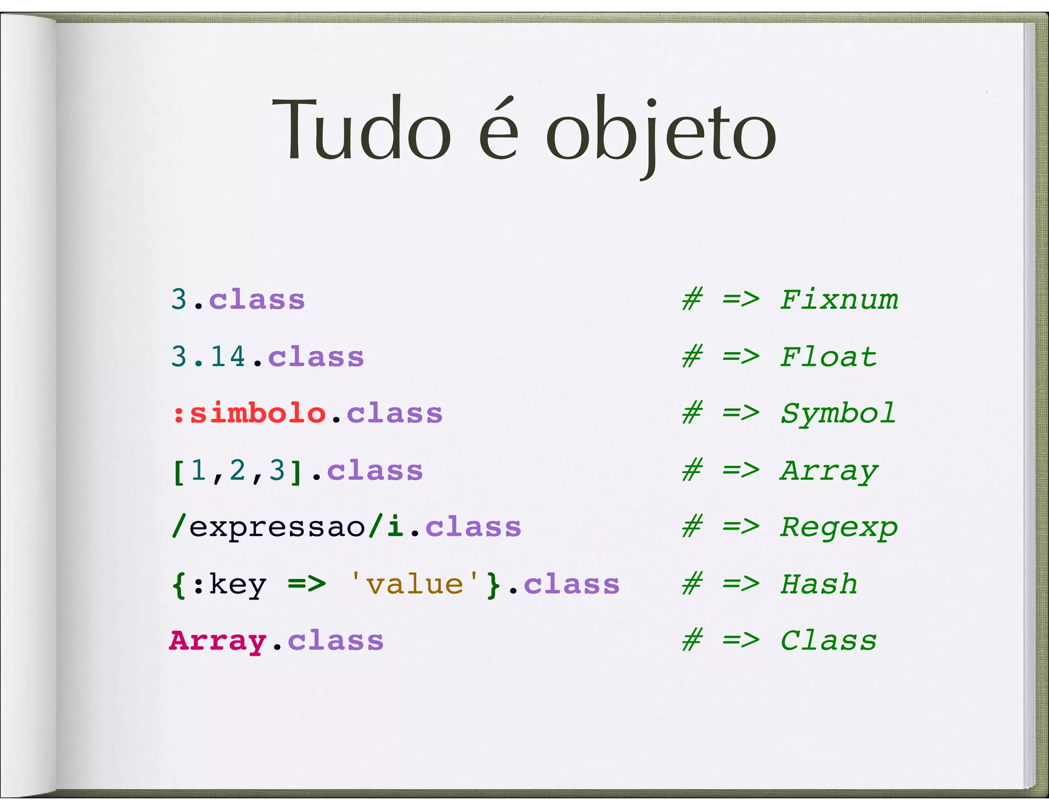 Tudo é objeto 3.class                   # => Fixnum 3.14.class                # => Float :simbolo.class            # => Symbol [1,2,3].class             # => Array /expressao/i.class       # => Regexp {:key => 'value'}.class # => Hash Array.class               # => Class 