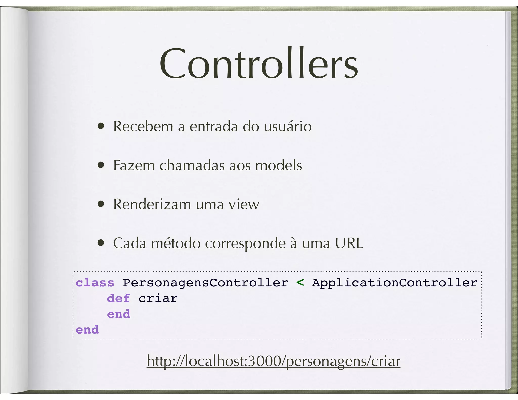Controllers • Recebem a entrada do usuário • Fazem chamadas aos models • Renderizam uma view • Cada método corresponde à uma URL class PersonagensController < ApplicationController     def criar     end end http://localhost:3000/personagens/criar 