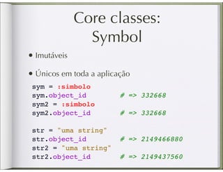 Core classes:
                Symbol
• Imutáveis
• Únicos em toda a aplicação
 sym = :simbolo
 sym.object_id        #    => 332668
 sym2 = :simbolo
 sym2.object_id       #    => 332668
  
 str = "uma string"
 str.object_id        #    => 2149466880
 str2 = "uma string"
 str2.object_id       #    => 2149437560
 