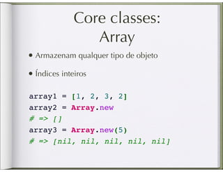 Core classes:
                 Array
• Armazenam qualquer tipo de objeto
• Índices inteiros

array1 = [1, 2, 3, 2]
array2 = Array.new    
# => []
array3 = Array.new(5)
# => [nil, nil, nil, nil, nil]
 