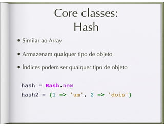 Core classes:
                 Hash
• Similar ao Array
• Armazenam qualquer tipo de objeto
• Índices podem ser qualquer tipo de objeto

 hash = Hash.new
 hash2 = {1 => 'um', 2 => 'dois'}
 