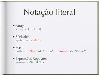 Notação literal
• Array
  array = [1, 2, 3]


• Símbolos
  symbol = :simbolo


• Hash
  hash = {:first => “value”,   :second => “Value”}


• Expressões Regulares
  regexp = /[0-9]{8}/
 