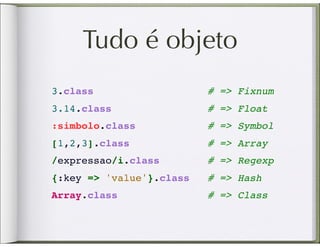 Tudo é objeto
3.class                   # => Fixnum
3.14.class                # => Float
:simbolo.class            # => Symbol
[1,2,3].class             # => Array
/expressao/i.class         # => Regexp
{:key => 'value'}.class    # => Hash
Array.class               # => Class
 