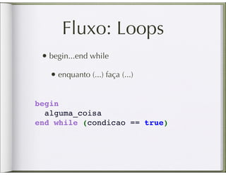 Fluxo: Loops
 • begin...end while
   • enquanto (...) faça (...)

begin
  alguma_coisa
end while (condicao == true)
 