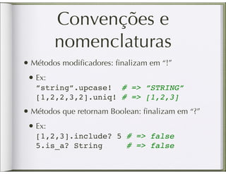 Convenções e
        nomenclaturas
• Métodos modiﬁcadores: ﬁnalizam em “!”
 • Ex:
   ”string”.upcase! # => ”STRING”
   [1,2,2,3,2].uniq! # => [1,2,3]
• Métodos que retornam Boolean: ﬁnalizam em “?”
 • Ex:
   [1,2,3].include? 5 # => false
   5.is_a? String     # => false
 