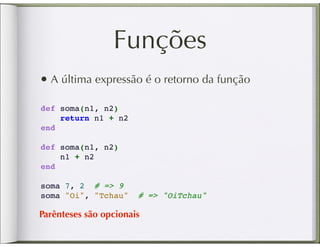 Funções
• A última expressão é o retorno da função
def soma(n1, n2)
    return n1 + n2
end

def soma(n1, n2)
    n1 + n2
end

soma 7, 2 # => 9
soma "Oi", "Tchau"     # => "OiTchau"

Parênteses são opcionais
 