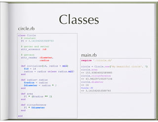 circle.rb
                             Classes
class Circle
  # constant
  PI = 3.141592653589793

  # getter and setter
  attr_accessor :id

  # getters
  attr_reader :diameter,
                                         main.rb
              :radius                    require './circle.rb'

  def initialize(id, radius = nil)       circle = Circle.new('My beautiful circle', 7)
    @id = id                             circle.area
    radius = radius unless radius.nil?
                                         => 153.93804002589985
  end
                                         circle.circunference
  def radius= radius                     => 43.982297150257104
    @radius = radius                     circle.diameter
    @diameter = radius * 2               => 14
  end                                    Circle::PI
                                         => 3.141592653589793
  def area
    PI * (@radius ** 2)
  end

  def circunference
    PI * @diameter
  end

end
 