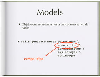 Models
• Objetos que representam uma entidade no banco de
  dados



$ rails generate model personagem 
                       nome:string 
                       level:integer 
                       exp:integer 
                       hp:integer
    campo : tipo
 