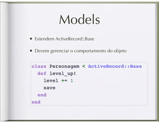 Models
• Extendem ActiveRecord::Base

• Devem gerenciar o comportamento do objeto

 class Personagem < ActiveRecord::Base
   def level_up!
     level += 1
     save
   end
 end
 