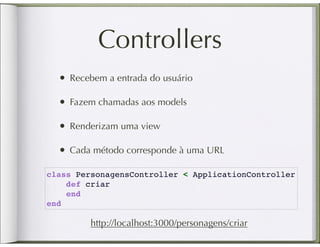 Controllers
  • Recebem a entrada do usuário

  • Fazem chamadas aos models

  • Renderizam uma view

  • Cada método corresponde à uma URL
class PersonagensController < ApplicationController
    def criar
    end
end

         http://localhost:3000/personagens/criar
 