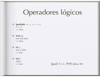 Operadores lógicos
•   Igualdade ==, <, <=, >, >=
    5 == 4
    => false

•   And &&
    true && false
    => false

•   Or ||
    true || false
    => true

•   Not !
    !false
    => true                      Igual: C++, PHP, Java, etc
 
