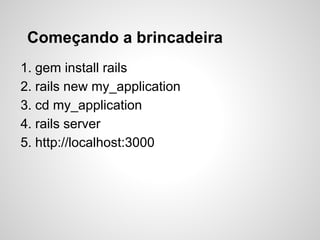 Começando a brincadeira
1. gem install rails
2. rails new my_application
3. cd my_application
4. rails server
5. http://localhost:3000
 