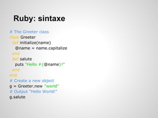 Ruby: sintaxe
# The Greeter class
class Greeter
def initialize(name)
@name = name.capitalize
end
def salute
puts "Hello #{@name}!"
end
end
# Create a new object
g = Greeter.new("world")
# Output "Hello World!"
g.salute
 