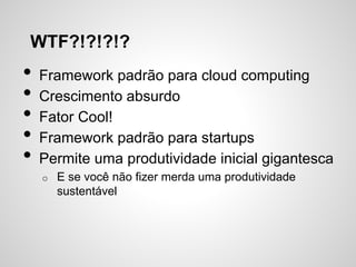 WTF?!?!?!?
• Framework padrão para cloud computing
• Crescimento absurdo
• Fator Cool!
• Framework padrão para startups
• Permite uma produtividade inicial gigantesca
o E se você não fizer merda uma produtividade
sustentável
 