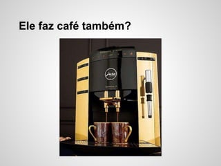 Ele faz café também?
 