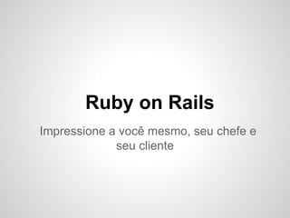 Ruby on Rails
Impressione a você mesmo, seu chefe e
seu cliente
 