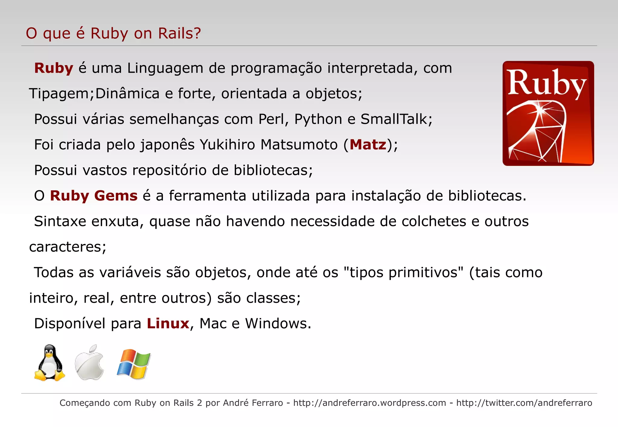 O que é Ruby on Rails? Começando com Ruby on Rails 2 por André Ferraro - http://andreferraro.wordpress.com - http://twitter.com/andreferraro Ruby é uma Linguagem de programação interpretada, com Tipagem;Dinâmica e forte, orientada a objetos; 