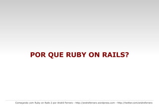 O que é Ruby on Rails? Começando com Ruby on Rails 2 por André Ferraro -  http://andreferraro.wordpress.com  -  http://twitter.com/andreferraro   Ruby on Rails  é um framework composto por várias bibliotecas, juntas, essas bibliotecas fornecem um arsenal completo para a construção de aplicações web. Você pode usar o Rails para construir qualquer tipo de aplicação web.  O principal objetivo é aumentar velocidade e facilidade no desenvolvimento de sites orientados a banco de dados ( database-driven web sites ), uma vez que é possível criar aplicações com base em estruturas pré-definidas. Frequentemente referenciado como  Rails  ou  RoR , o  Ruby on Rails  é um projeto de código aberto escrito na linguagem de programação  Ruby . As aplicações criadas utilizando o  framework  Rails são desenvolvidas com base no padrão de projeto  MVC  ( model-view-controller ). 