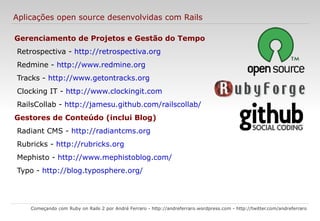 DRY e Coding by convention Começando com Ruby on Rails 2 por André Ferraro -  http://andreferraro.wordpress.com  -  http://twitter.com/andreferraro   Don't Repeat Yourself  (não se repita), termo utilizado na engenharia de software quando buscamos a não repetição de ações de forma “desnecessária”. É o conceito por trás da técnica de definir nomes, propriedades e códigos em somente um lugar e reaproveitar essas informações em outros. Coding by convention  (codificar por convenção) é um paradigma de desenvolvimento de software que busca diminuir o número de decisões que um desenvolvedor precisa fazer, ganhando em simplicidade, porém sem perder em flexibilidade. 
