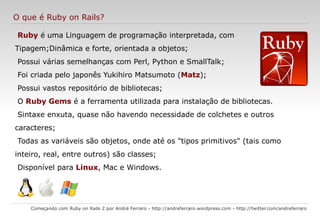 O que é Ruby on Rails? Começando com Ruby on Rails 2 por André Ferraro -  http://andreferraro.wordpress.com  -  http://twitter.com/andreferraro   Ruby  é uma Linguagem de programação interpretada, com Tipagem;Dinâmica e forte, orientada a objetos; 