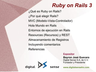 Ruby on Rails 3
¿Qué es Ruby on Rails?
¿Por qué elegir Rails?
MVC (Modelo-Vista-Controlador)
Hola Mundo en Rails
Entornos de ejecución en Rails
Resources (Recursos) y REST
Almacenamiento de Registros
Incluyendo comentarios
Referencias
                         Expositor
                         Bayron José Guevara
                         Digital Sense S.A. de C.V.
                         Fundador y Presidente

                         www.digitalsensehn.com
 