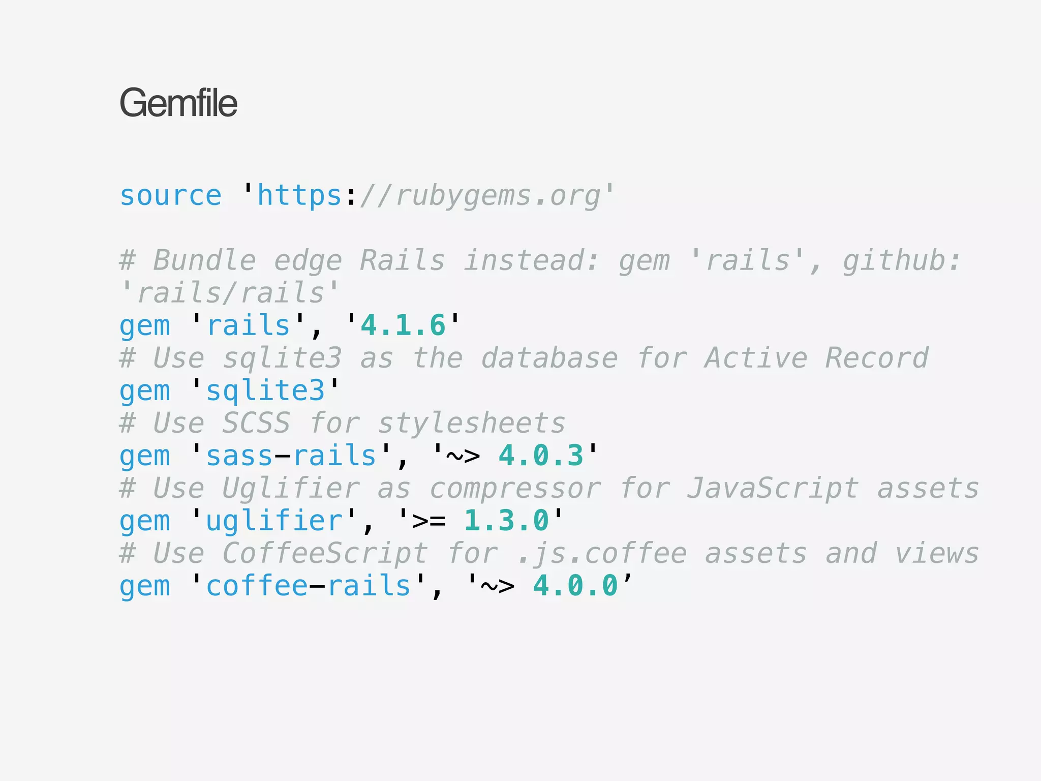 Gemfile 
source 'https://rubygems.org' 
! 
# Bundle edge Rails instead: gem 'rails', github: 
'rails/rails' 
gem 'rails', '4.1.6' 
# Use sqlite3 as the database for Active Record 
gem 'sqlite3' 
# Use SCSS for stylesheets 
gem 'sass-rails', '~> 4.0.3' 
# Use Uglifier as compressor for JavaScript assets 
gem 'uglifier', '>= 1.3.0' 
# Use CoffeeScript for .js.coffee assets and views 
gem 'coffee-rails', '~> 4.0.0’ 
 
