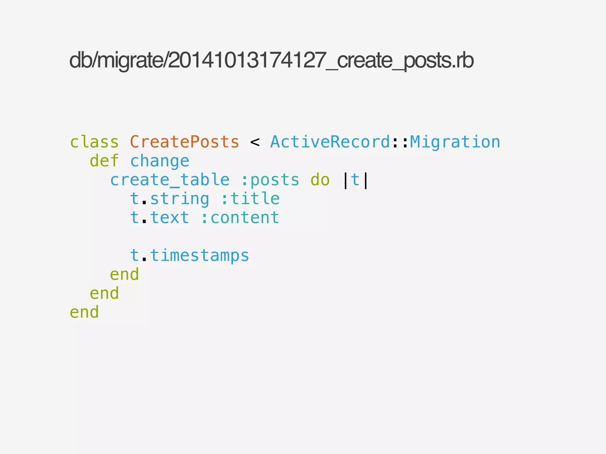 db/migrate/20141013174127_create_posts.rb 
class CreatePosts < ActiveRecord::Migration 
def change 
create_table :posts do |t| 
t.string :title 
t.text :content 
! 
t.timestamps 
end 
end 
end 
 
