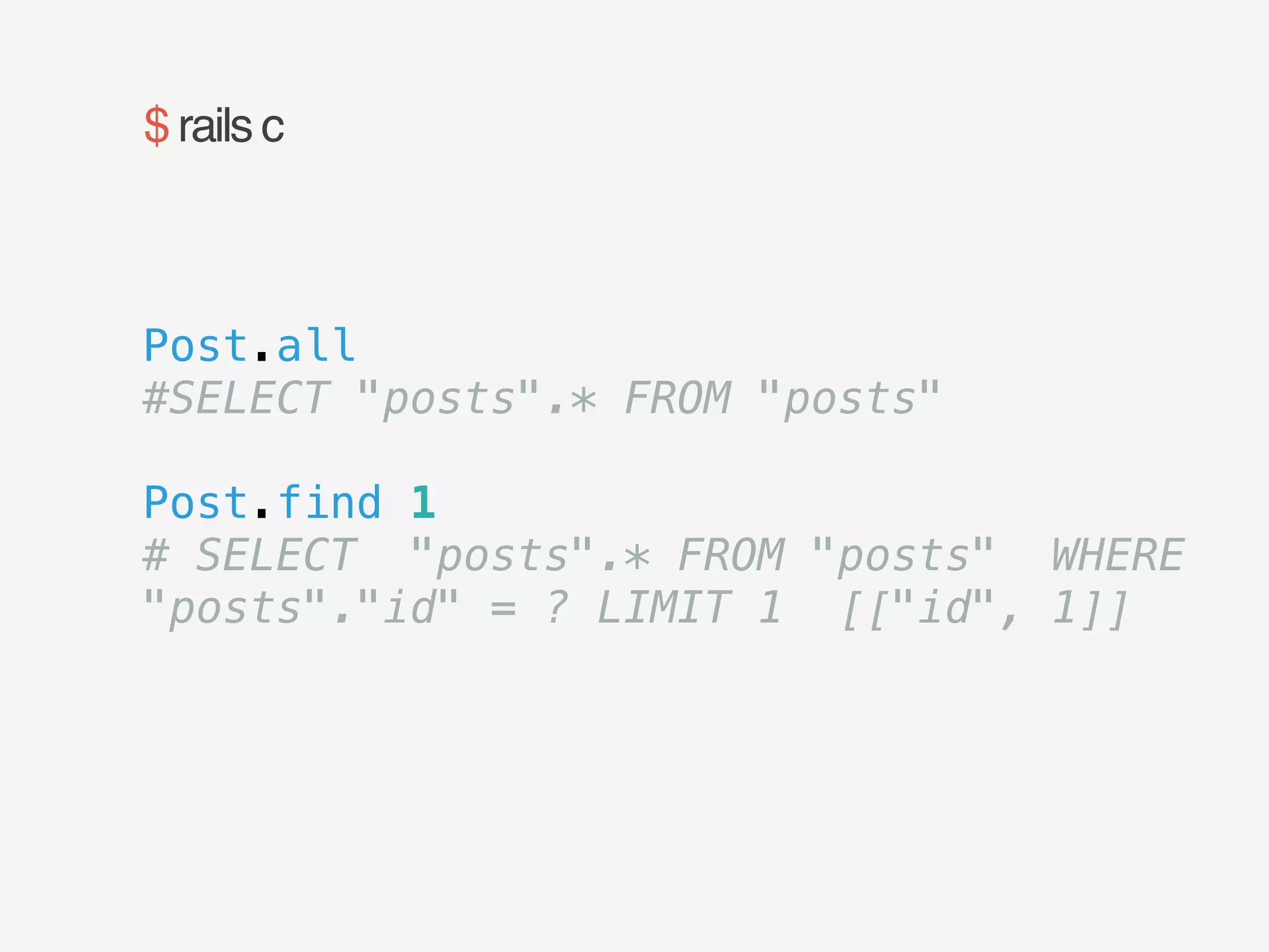 $ rails c 
Post.all 
#SELECT "posts".* FROM "posts" 
! 
Post.find 1 
# SELECT "posts".* FROM "posts" WHERE 
"posts"."id" = ? LIMIT 1 [["id", 1]] 
 