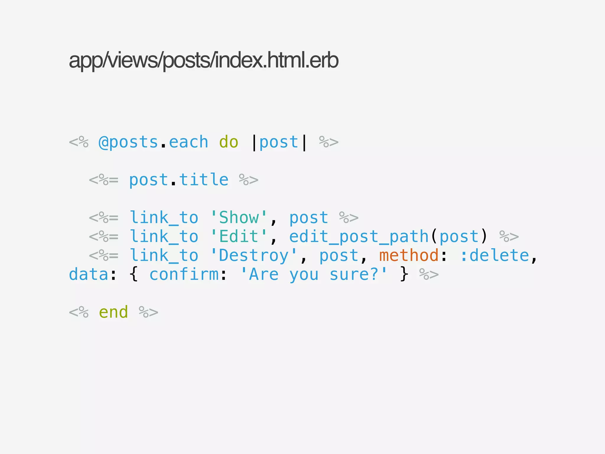 app/views/posts/index.html.erb 
<% @posts.each do |post| %> 
! 
<%= post.title %> 
! 
<%= link_to 'Show', post %> 
<%= link_to 'Edit', edit_post_path(post) %> 
<%= link_to 'Destroy', post, method: :delete, 
data: { confirm: 'Are you sure?' } %> 
! 
<% end %> 
 